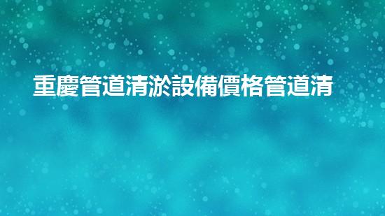 重慶管道清淤設備價格管道清淤設備的市場秘密與選擇技巧！